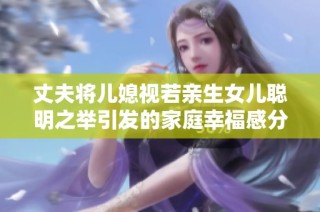 丈夫将儿媳视若亲生女儿聪明之举引发的家庭幸福感分享