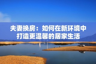 夫妻换房：如何在新环境中打造更温馨的居家生活