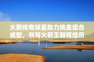 火箭传奇球星助力姚麦组合成型，书写火箭王朝辉煌历史