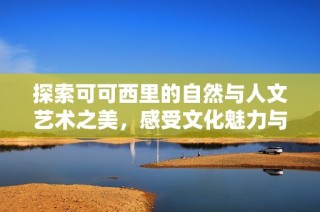 探索可可西里的自然与人文艺术之美，感受文化魅力与生态和谐