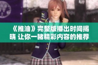 《推油》完整版播出时间揭晓 让你一睹精彩内容的推荐指南