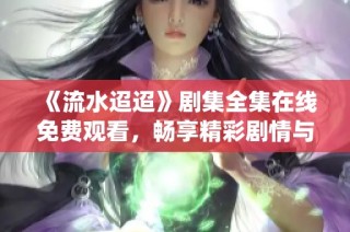 《流水迢迢》剧集全集在线免费观看，畅享精彩剧情与角色演绎