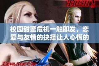 校园甜蜜危机一触即发，恋爱与友情的抉择让人心慌的结局揭秘