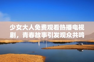 少女大人免费观看热播电视剧，青春故事引发观众共鸣与热议