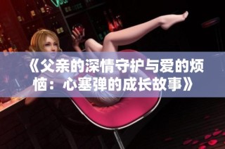 《父亲的深情守护与爱的烦恼：心塞弹的成长故事》