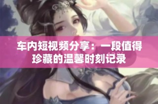 车内短视频分享：一段值得珍藏的温馨时刻记录