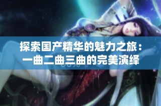 探索国产精华的魅力之旅：一曲二曲三曲的完美演绎