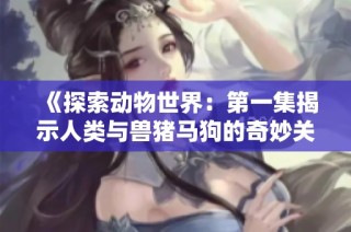 《探索动物世界：第一集揭示人类与兽猪马狗的奇妙关系》