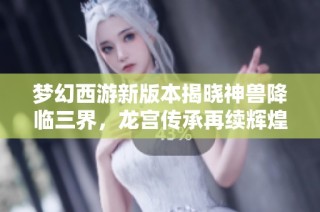 梦幻西游新版本揭晓神兽降临三界，龙宫传承再续辉煌