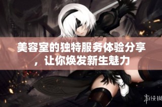 美容室的独特服务体验分享，让你焕发新生魅力