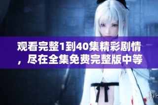 观看完整1到40集精彩剧情，尽在全集免费完整版中等你来体验