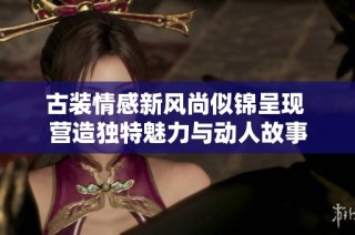 古装情感新风尚似锦呈现 营造独特魅力与动人故事