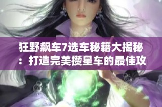 狂野飙车7选车秘籍大揭秘：打造完美攒星车的最佳攻略与策略