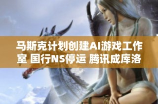 马斯克计划创建AI游戏工作室 国行NS停运 腾讯成库洛重要合作者