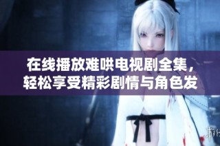 在线播放难哄电视剧全集，轻松享受精彩剧情与角色发展