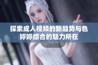 探索成人视频的新趋势与色婷婷综合的魅力所在
