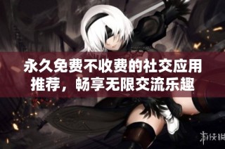永久免费不收费的社交应用推荐，畅享无限交流乐趣