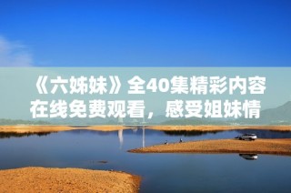 《六姊妹》全40集精彩内容在线免费观看，感受姐妹情深的动人故事