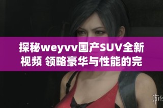探秘weyvv国产SUV全新视频 领略豪华与性能的完美结合