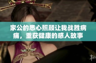 家公的悉心照顾让我战胜病痛，重获健康的感人故事
