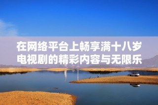 在网络平台上畅享满十八岁电视剧的精彩内容与无限乐趣