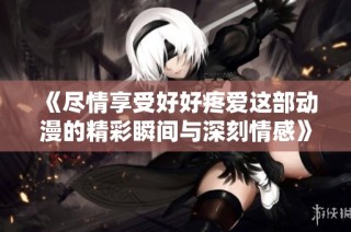 《尽情享受好好疼爱这部动漫的精彩瞬间与深刻情感》
