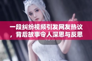 一段纠纷视频引发网友热议，背后故事令人深思与反思