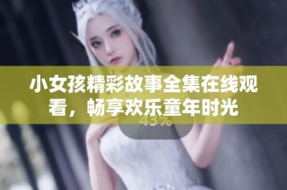 小女孩精彩故事全集在线观看，畅享欢乐童年时光