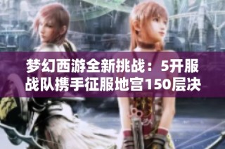 梦幻西游全新挑战：5开服战队携手征服地宫150层决战之旅