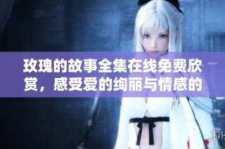玫瑰的故事全集在线免费欣赏，感受爱的绚丽与情感的交织
