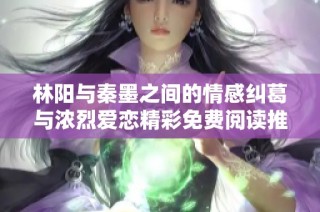 林阳与秦墨之间的情感纠葛与浓烈爱恋精彩免费阅读推荐