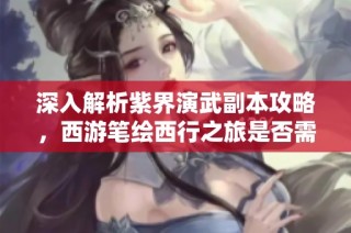 深入解析紫界演武副本攻略，西游笔绘西行之旅是否需存玉