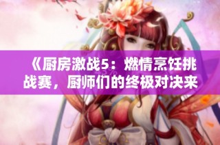 《厨房激战5：燃情烹饪挑战赛，厨师们的终极对决来了》