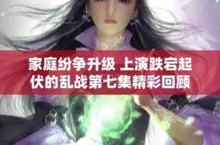 家庭纷争升级 上演跌宕起伏的乱战第七集精彩回顾