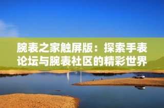 腕表之家触屏版：探索手表论坛与腕表社区的精彩世界与分享平台