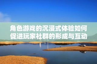 角色游戏的沉浸式体验如何促进玩家社群的形成与互动设计探索