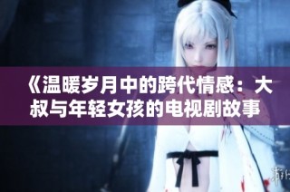 《温暖岁月中的跨代情感：大叔与年轻女孩的电视剧故事》