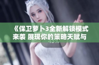 《保卫萝卜3全新解锁模式来袭 展现你的策略天赋与游戏智慧》