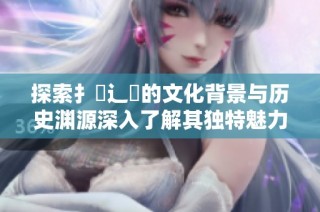 探索扌喿辶畐的文化背景与历史渊源深入了解其独特魅力