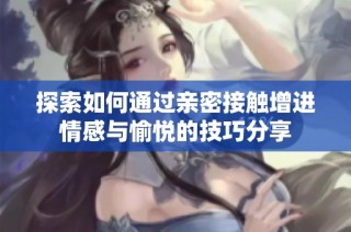 探索如何通过亲密接触增进情感与愉悦的技巧分享