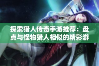 探索猎人传奇手游推荐：盘点与怪物猎人相似的精彩游戏