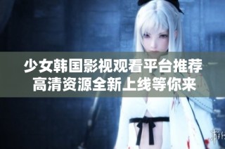 少女韩国影视观看平台推荐 高清资源全新上线等你来探索