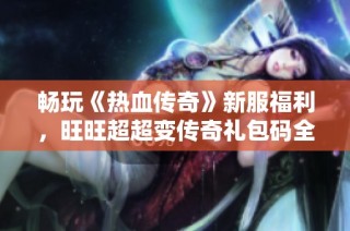 畅玩《热血传奇》新服福利，旺旺超超变传奇礼包码全面解析