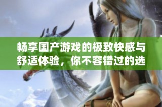 畅享国产游戏的极致快感与舒适体验，你不容错过的选择！