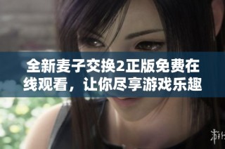 全新麦子交换2正版免费在线观看，让你尽享游戏乐趣的最佳选择