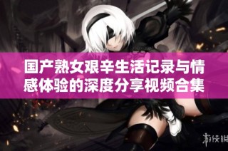 国产熟女艰辛生活记录与情感体验的深度分享视频合集