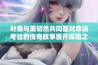 叶辰与萧初然共同面对命运考验的传奇故事展开探险之旅