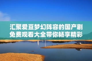 汇聚爱豆梦幻阵容的国产剧免费观看大全带你畅享精彩剧情