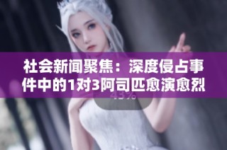 社会新闻聚焦：深度侵占事件中的1对3阿司匹愈演愈烈引发公众关注