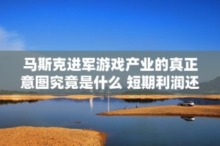 马斯克进军游戏产业的真正意图究竟是什么 短期利润还是长期布局的战略考量